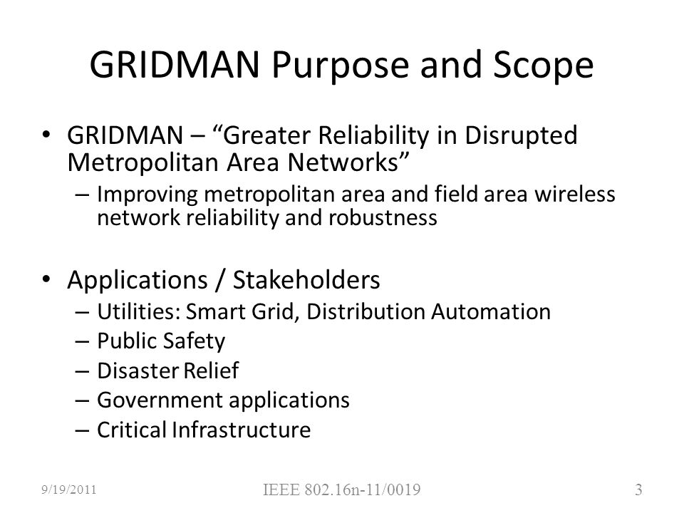 GRIDMAN Purpose and Scope GRIDMAN – Greater Reliability in Disrupted Metropolitan Area Networks – Improving metropolitan area and field area wireless network reliability and robustness Applications / Stakeholders – Utilities: Smart Grid, Distribution Automation – Public Safety – Disaster Relief – Government applications – Critical Infrastructure 9/19/ IEEE n-11/0019