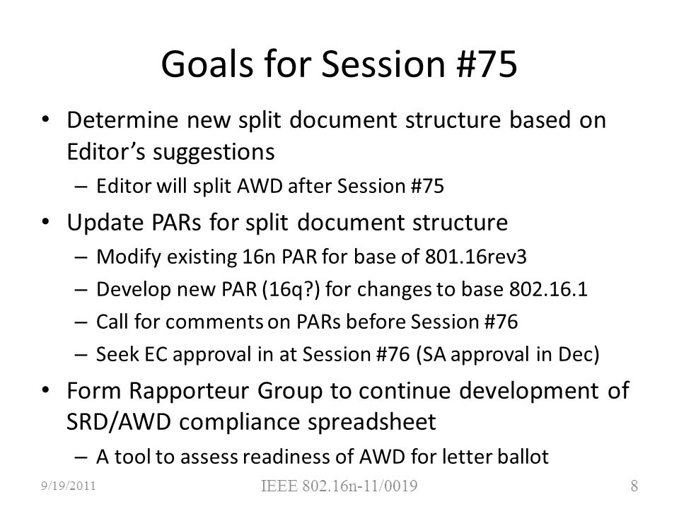 Determine new split document structure based on Editor’s suggestions – Editor will split AWD after Session #75 Update PARs for split document structure – Modify existing 16n PAR for base of rev3 – Develop new PAR (16q ) for changes to base – Call for comments on PARs before Session #76 – Seek EC approval in at Session #76 (SA approval in Dec) Form Rapporteur Group to continue development of SRD/AWD compliance spreadsheet – A tool to assess readiness of AWD for letter ballot 8 9/19/2011 IEEE n-11/0019