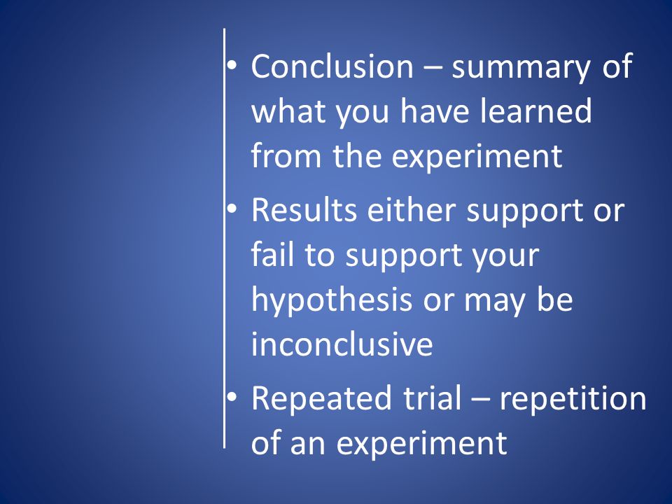 Conclusion – summary of what you have learned from the experiment Results either support or fail to support your hypothesis or may be inconclusive Repeated trial – repetition of an experiment