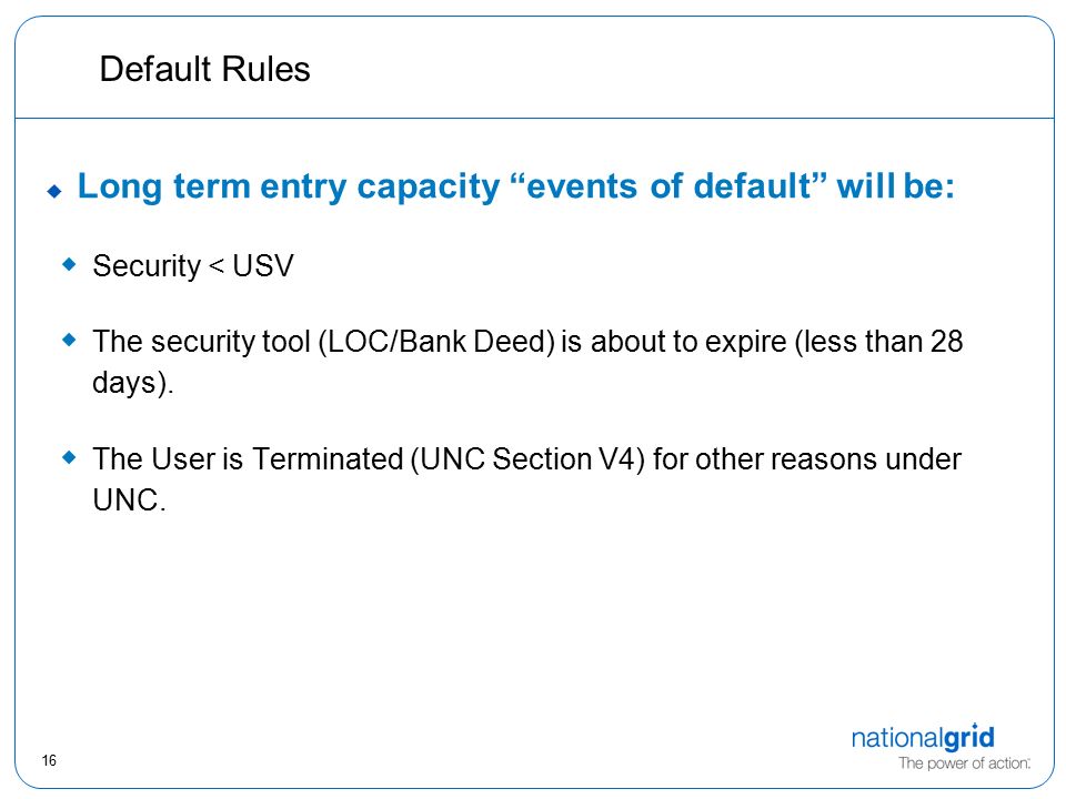 16 Default Rules  Long term entry capacity events of default will be:  Security < USV  The security tool (LOC/Bank Deed) is about to expire (less than 28 days).