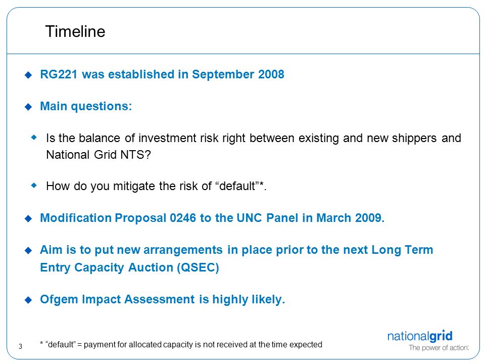 3 Timeline  RG221 was established in September 2008  Main questions:  Is the balance of investment risk right between existing and new shippers and National Grid NTS.
