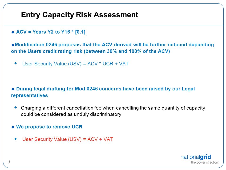 7 Entry Capacity Risk Assessment  ACV = Years Y2 to Y16 * [0.1]  Modification 0246 proposes that the ACV derived will be further reduced depending on the Users credit rating risk (between 30% and 100% of the ACV)  User Security Value (USV) = ACV * UCR + VAT  During legal drafting for Mod 0246 concerns have been raised by our Legal representatives  Charging a different cancellation fee when cancelling the same quantity of capacity, could be considered as unduly discriminatory  We propose to remove UCR  User Security Value (USV) = ACV + VAT