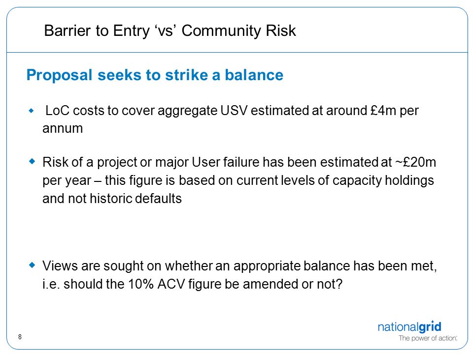 8 Barrier to Entry ‘vs’ Community Risk Proposal seeks to strike a balance  LoC costs to cover aggregate USV estimated at around £4m per annum  Risk of a project or major User failure has been estimated at ~£20m per year – this figure is based on current levels of capacity holdings and not historic defaults  Views are sought on whether an appropriate balance has been met, i.e.