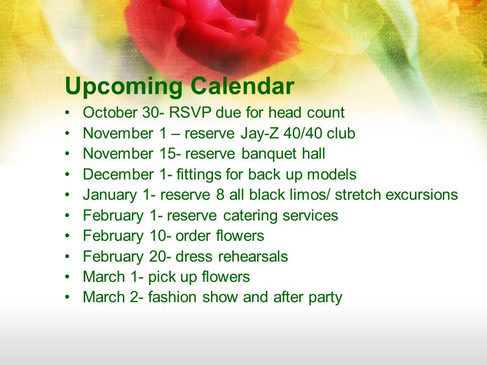 Upcoming Calendar October 30- RSVP due for head count November 1 – reserve Jay-Z 40/40 club November 15- reserve banquet hall December 1- fittings for back up models January 1- reserve 8 all black limos/ stretch excursions February 1- reserve catering services February 10- order flowers February 20- dress rehearsals March 1- pick up flowers March 2- fashion show and after party
