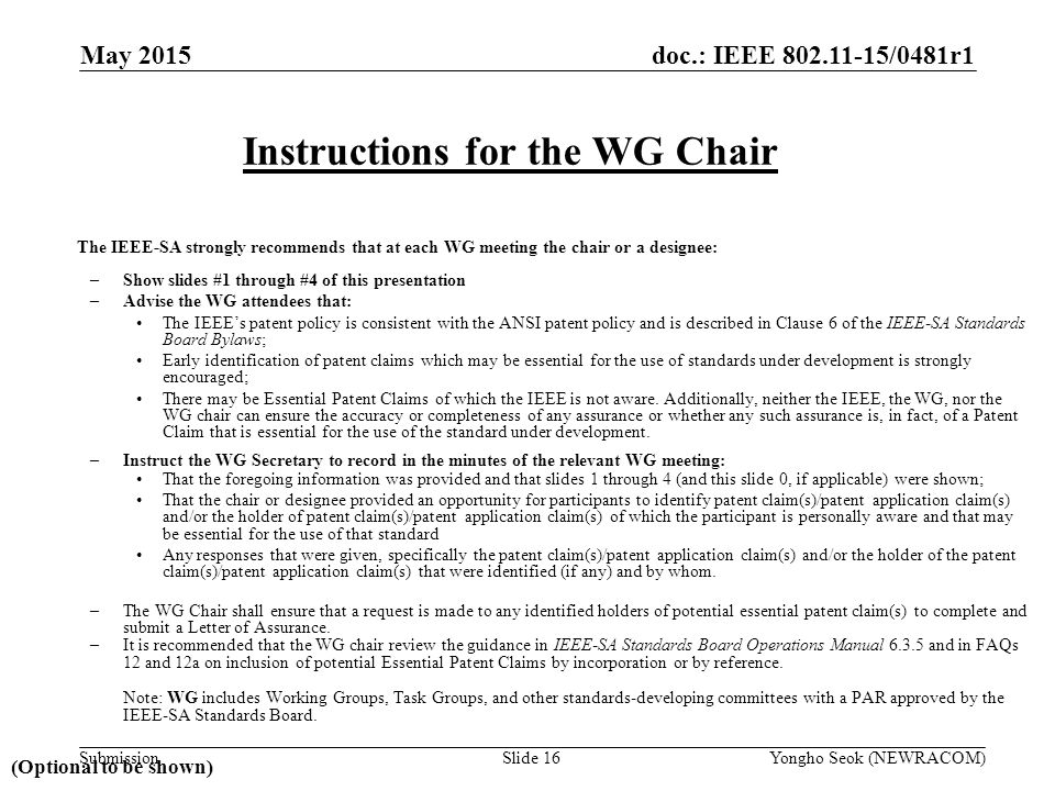 doc.: IEEE /0481r1 Submission The IEEE-SA strongly recommends that at each WG meeting the chair or a designee: –Show slides #1 through #4 of this presentation –Advise the WG attendees that: The IEEE’s patent policy is consistent with the ANSI patent policy and is described in Clause 6 of the IEEE-SA Standards Board Bylaws; Early identification of patent claims which may be essential for the use of standards under development is strongly encouraged; There may be Essential Patent Claims of which the IEEE is not aware.