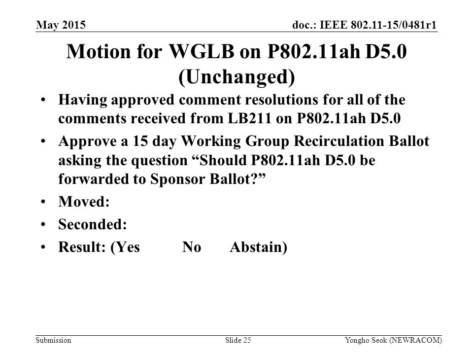doc.: IEEE /0481r1 Submission May 2015 Yongho Seok (NEWRACOM)Slide 25 Motion for WGLB on P802.11ah D5.0 (Unchanged) Having approved comment resolutions for all of the comments received from LB211 on P802.11ah D5.0 Approve a 15 day Working Group Recirculation Ballot asking the question Should P802.11ah D5.0 be forwarded to Sponsor Ballot Moved: Seconded: Result: (YesNoAbstain)
