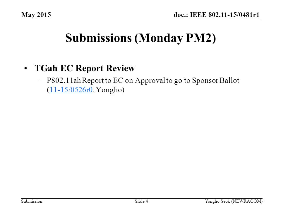 doc.: IEEE /0481r1 Submission Submissions (Monday PM2) Slide 4Yongho Seok (NEWRACOM) May 2015 TGah EC Report Review –P802.11ah Report to EC on Approval to go to Sponsor Ballot (11-15/0526r0, Yongho)11-15/0526r0