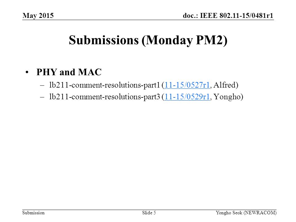 doc.: IEEE /0481r1 Submission Submissions (Monday PM2) Slide 5Yongho Seok (NEWRACOM) May 2015 PHY and MAC –lb211-comment-resolutions-part1 (11-15/0527r1, Alfred)11-15/0527r1 –lb211-comment-resolutions-part3 (11-15/0529r1, Yongho)11-15/0529r1