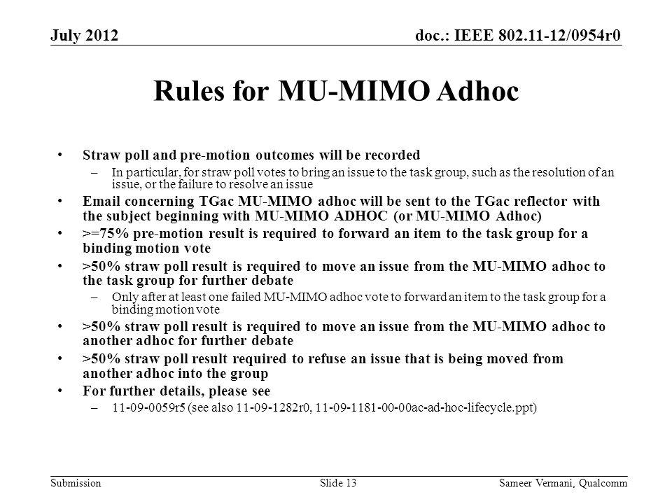 doc.: IEEE /0954r0 Submission Rules for MU-MIMO Adhoc Straw poll and pre-motion outcomes will be recorded –In particular, for straw poll votes to bring an issue to the task group, such as the resolution of an issue, or the failure to resolve an issue  concerning TGac MU-MIMO adhoc will be sent to the TGac reflector with the subject beginning with MU-MIMO ADHOC (or MU-MIMO Adhoc) >=75% pre-motion result is required to forward an item to the task group for a binding motion vote >50% straw poll result is required to move an issue from the MU-MIMO adhoc to the task group for further debate –Only after at least one failed MU-MIMO adhoc vote to forward an item to the task group for a binding motion vote >50% straw poll result is required to move an issue from the MU-MIMO adhoc to another adhoc for further debate >50% straw poll result required to refuse an issue that is being moved from another adhoc into the group For further details, please see – r5 (see also r0, ac-ad-hoc-lifecycle.ppt) Sameer Vermani, QualcommSlide 13 July 2012