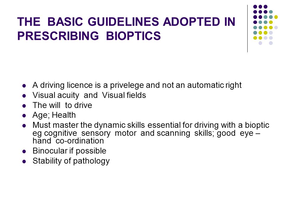THE BASIC GUIDELINES ADOPTED IN PRESCRIBING BIOPTICS A driving licence is a privelege and not an automatic right Visual acuity and Visual fields The will to drive Age; Health Must master the dynamic skills essential for driving with a bioptic eg cognitive sensory motor and scanning skills; good eye – hand co-ordination Binocular if possible Stability of pathology