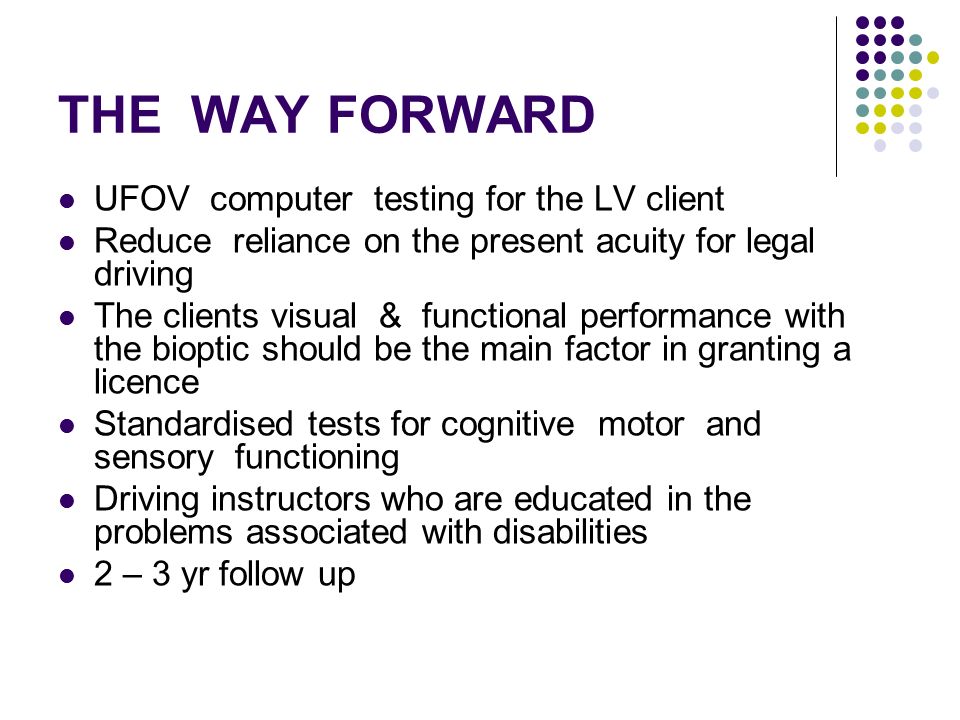 THE WAY FORWARD UFOV computer testing for the LV client Reduce reliance on the present acuity for legal driving The clients visual & functional performance with the bioptic should be the main factor in granting a licence Standardised tests for cognitive motor and sensory functioning Driving instructors who are educated in the problems associated with disabilities 2 – 3 yr follow up