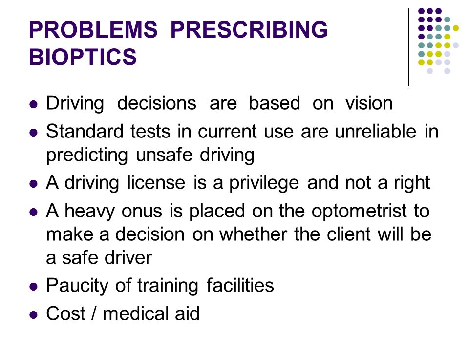 PROBLEMS PRESCRIBING BIOPTICS Driving decisions are based on vision Standard tests in current use are unreliable in predicting unsafe driving A driving license is a privilege and not a right A heavy onus is placed on the optometrist to make a decision on whether the client will be a safe driver Paucity of training facilities Cost / medical aid