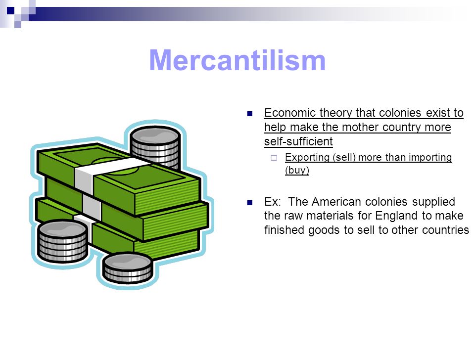 Mercantilism Economic theory that colonies exist to help make the mother country more self-sufficient  Exporting (sell) more than importing (buy) Ex: The American colonies supplied the raw materials for England to make finished goods to sell to other countries