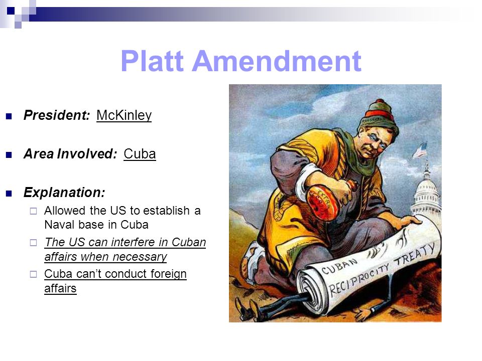 Platt Amendment President: McKinley Area Involved: Cuba Explanation:  Allowed the US to establish a Naval base in Cuba  The US can interfere in Cuban affairs when necessary  Cuba can’t conduct foreign affairs