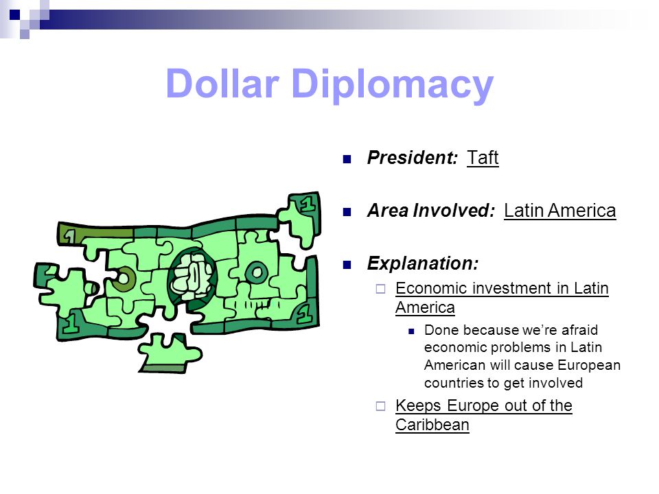 Dollar Diplomacy President: Taft Area Involved: Latin America Explanation:  Economic investment in Latin America Done because we’re afraid economic problems in Latin American will cause European countries to get involved  Keeps Europe out of the Caribbean
