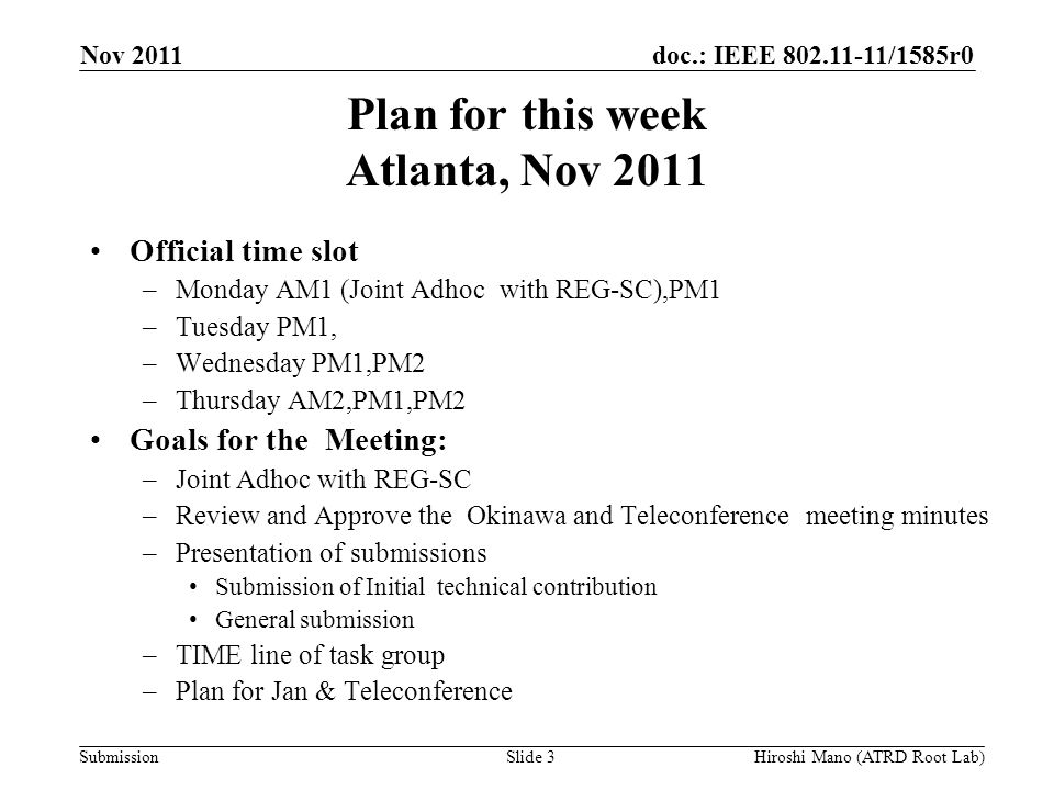 doc.: IEEE /1585r0 Submission Plan for this week Atlanta, Nov 2011 Official time slot –Monday AM1 (Joint Adhoc with REG-SC),PM1 –Tuesday PM1, –Wednesday PM1,PM2 –Thursday AM2,PM1,PM2 Goals for the Meeting: –Joint Adhoc with REG-SC –Review and Approve the Okinawa and Teleconference meeting minutes –Presentation of submissions Submission of Initial technical contribution General submission –TIME line of task group –Plan for Jan & Teleconference Nov 2011 Hiroshi Mano (ATRD Root Lab)Slide 3