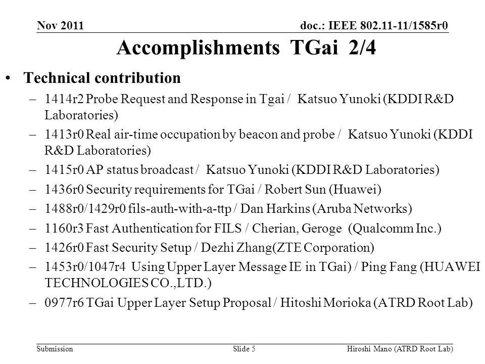 doc.: IEEE /1585r0 Submission Accomplishments TGai 2/4 Technical contribution –1414r2 Probe Request and Response in Tgai / Katsuo Yunoki (KDDI R&D Laboratories) –1413r0 Real air-time occupation by beacon and probe / Katsuo Yunoki (KDDI R&D Laboratories) –1415r0 AP status broadcast / Katsuo Yunoki (KDDI R&D Laboratories) –1436r0 Security requirements for TGai / Robert Sun (Huawei) –1488r0/1429r0 fils-auth-with-a-ttp / Dan Harkins (Aruba Networks) –1160r3 Fast Authentication for FILS / Cherian, Geroge (Qualcomm Inc.) –1426r0 Fast Security Setup / Dezhi Zhang(ZTE Corporation) –1453r0/1047r4 Using Upper Layer Message IE in TGai) / Ping Fang (HUAWEI TECHNOLOGIES CO.,LTD.) –0977r6 TGai Upper Layer Setup Proposal / Hitoshi Morioka (ATRD Root Lab) Nov 2011 Hiroshi Mano (ATRD Root Lab)Slide 5