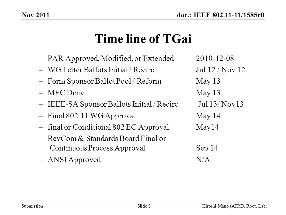 doc.: IEEE /1585r0 Submission Time line of TGai –PAR Approved, Modified, or Extended –WG Letter Ballots Initial / RecircJul 12 / Nov 12 –Form Sponsor Ballot Pool / Reform May 13 –MEC DoneMay 13 –IEEE-SA Sponsor Ballots Initial / Recirc Jul 13/ Nov13 –Final WG Approval May 14 –final or Conditional 802 EC Approval May14 –RevCom & Standards Board Final or Continuous Process Approval Sep 14 –ANSI ApprovedN/A Nov 2011 Hiroshi Mano (ATRD, Root, Lab)Slide 8
