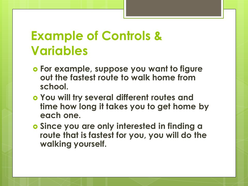 Example of Controls & Variables  For example, suppose you want to figure out the fastest route to walk home from school.