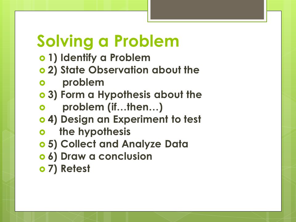 Solving a Problem  1) Identify a Problem  2) State Observation about the  problem  3) Form a Hypothesis about the  problem (if…then…)  4) Design an Experiment to test  the hypothesis  5) Collect and Analyze Data  6) Draw a conclusion  7) Retest