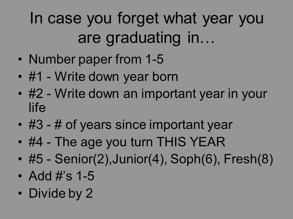 In case you forget what year you are graduating in… Number paper from 1-5 #1 - Write down year born #2 - Write down an important year in your life #3 - # of years since important year #4 - The age you turn THIS YEAR #5 - Senior(2),Junior(4), Soph(6), Fresh(8) Add #’s 1-5 Divide by 2