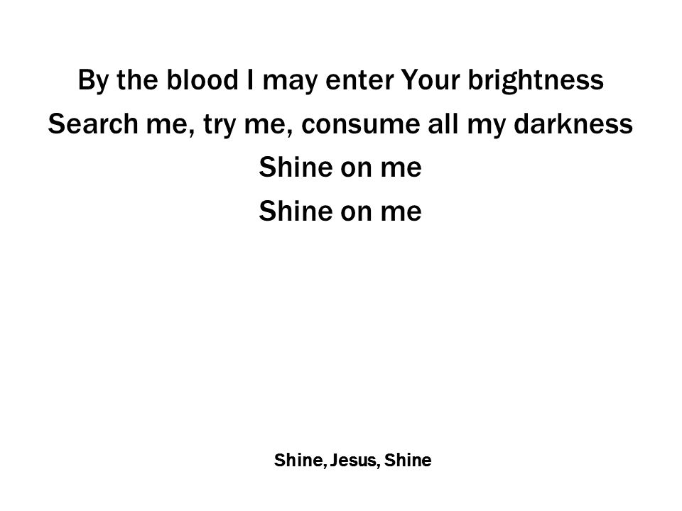 Shine, Jesus, Shine By the blood I may enter Your brightness Search me, try me, consume all my darkness Shine on me