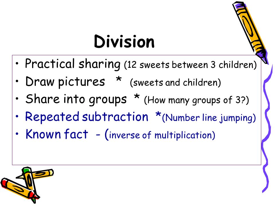 Division Practical sharing (12 sweets between 3 children) Draw pictures * (sweets and children) Share into groups * (How many groups of 3 ) Repeated subtraction * (Number line jumping) Known fact - ( inverse of multiplication)