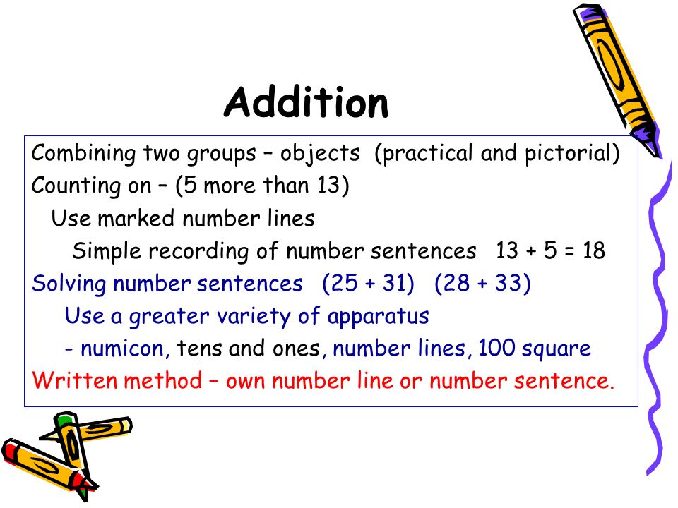 Addition Combining two groups – objects (practical and pictorial) Counting on – (5 more than 13) Use marked number lines Simple recording of number sentences = 18 Solving number sentences ( ) ( ) Use a greater variety of apparatus - numicon, tens and ones, number lines, 100 square Written method – own number line or number sentence.