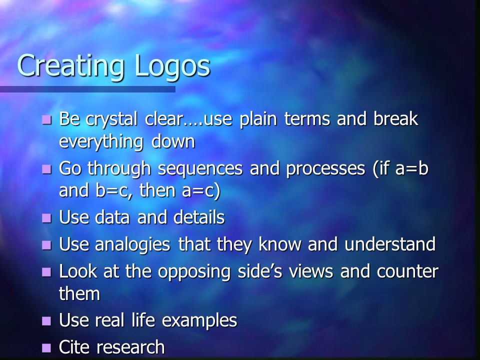 Creating Logos Be crystal clear….use plain terms and break everything down Be crystal clear….use plain terms and break everything down Go through sequences and processes (if a=b and b=c, then a=c) Go through sequences and processes (if a=b and b=c, then a=c) Use data and details Use data and details Use analogies that they know and understand Use analogies that they know and understand Look at the opposing side’s views and counter them Look at the opposing side’s views and counter them Use real life examples Use real life examples Cite research Cite research