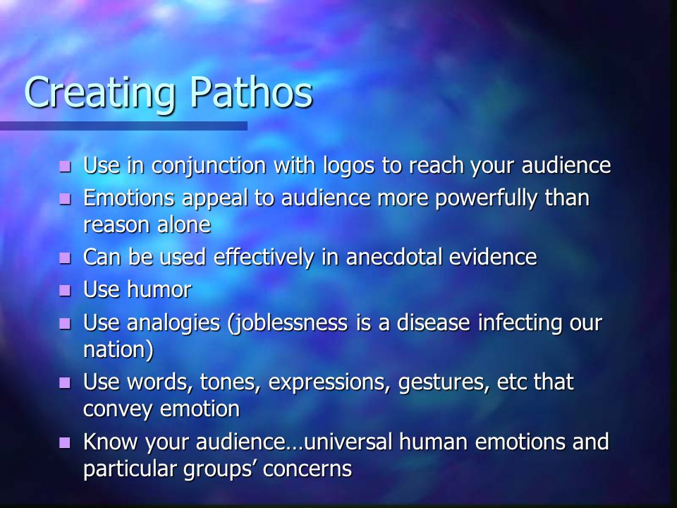 Creating Pathos Use in conjunction with logos to reach your audience Use in conjunction with logos to reach your audience Emotions appeal to audience more powerfully than reason alone Emotions appeal to audience more powerfully than reason alone Can be used effectively in anecdotal evidence Can be used effectively in anecdotal evidence Use humor Use humor Use analogies (joblessness is a disease infecting our nation) Use analogies (joblessness is a disease infecting our nation) Use words, tones, expressions, gestures, etc that convey emotion Use words, tones, expressions, gestures, etc that convey emotion Know your audience…universal human emotions and particular groups’ concerns Know your audience…universal human emotions and particular groups’ concerns