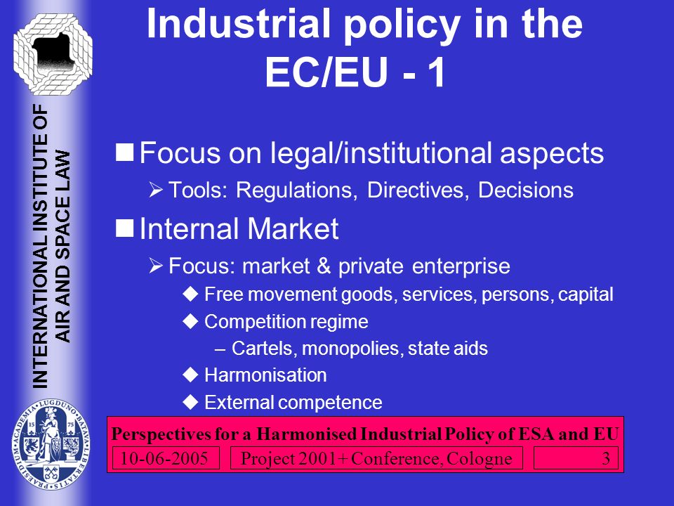 Perspectives for a Harmonised Industrial Policy of ESA and EU INTERNATIONAL INSTITUTE OF AIR AND SPACE LAW Project Conference, Cologne Industrial policy in the EC/EU - 1 Focus on legal/institutional aspects  Tools: Regulations, Directives, Decisions Internal Market  Focus: market & private enterprise  Free movement goods, services, persons, capital  Competition regime –Cartels, monopolies, state aids  Harmonisation  External competence