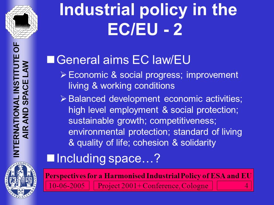 Perspectives for a Harmonised Industrial Policy of ESA and EU INTERNATIONAL INSTITUTE OF AIR AND SPACE LAW Project Conference, Cologne Industrial policy in the EC/EU - 2 General aims EC law/EU  Economic & social progress; improvement living & working conditions  Balanced development economic activities; high level employment & social protection; sustainable growth; competitiveness; environmental protection; standard of living & quality of life; cohesion & solidarity Including space…