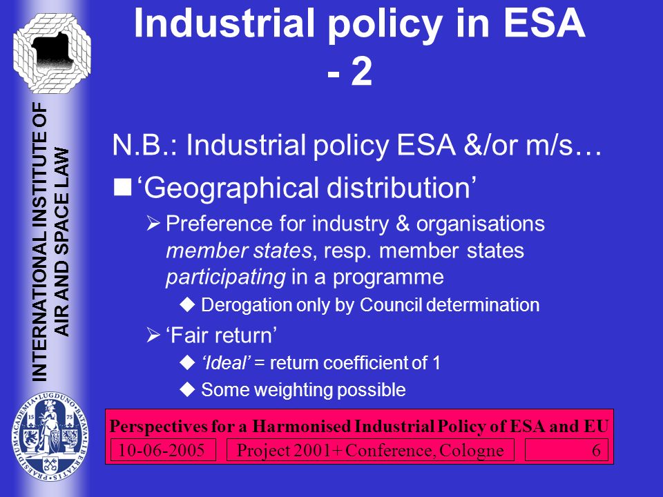 Perspectives for a Harmonised Industrial Policy of ESA and EU INTERNATIONAL INSTITUTE OF AIR AND SPACE LAW Project Conference, Cologne Industrial policy in ESA - 2 N.B.: Industrial policy ESA &/or m/s… ‘Geographical distribution’  Preference for industry & organisations member states, resp.