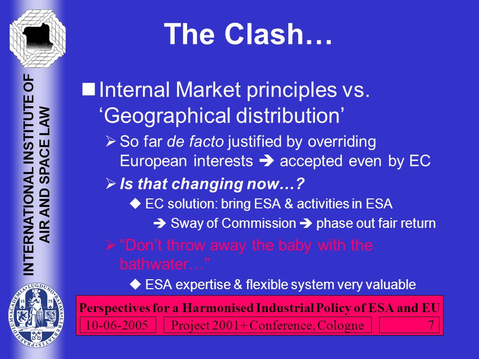 Perspectives for a Harmonised Industrial Policy of ESA and EU INTERNATIONAL INSTITUTE OF AIR AND SPACE LAW Project Conference, Cologne The Clash… Internal Market principles vs.
