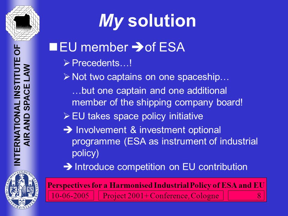 Perspectives for a Harmonised Industrial Policy of ESA and EU INTERNATIONAL INSTITUTE OF AIR AND SPACE LAW Project Conference, Cologne My solution EU member  of ESA  Precedents….