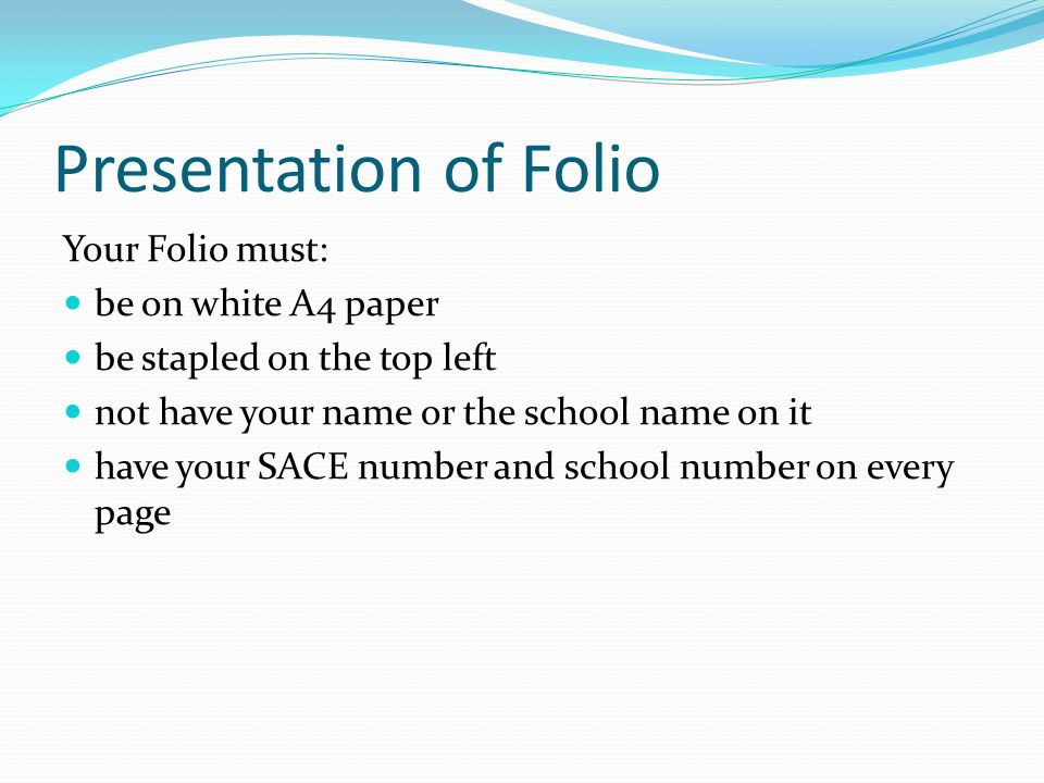 Presentation of Folio Your Folio must: be on white A4 paper be stapled on the top left not have your name or the school name on it have your SACE number and school number on every page