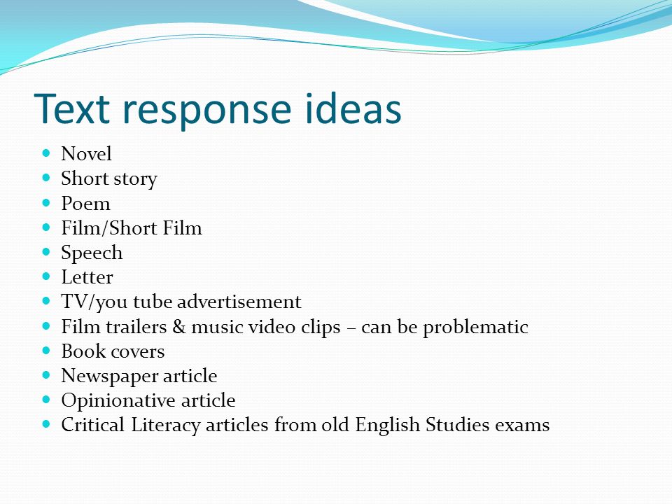 Text response ideas Novel Short story Poem Film/Short Film Speech Letter TV/you tube advertisement Film trailers & music video clips – can be problematic Book covers Newspaper article Opinionative article Critical Literacy articles from old English Studies exams