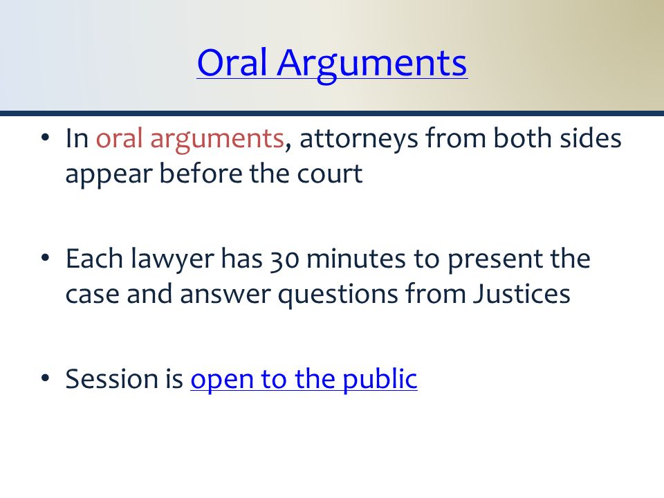 Oral Arguments In oral arguments, attorneys from both sides appear before the court Each lawyer has 30 minutes to present the case and answer questions from Justices Session is open to the publicopen to the public