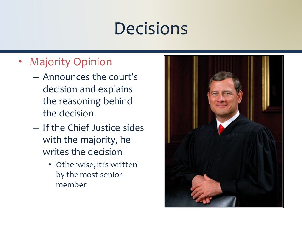 Decisions Majority Opinion – Announces the court’s decision and explains the reasoning behind the decision – If the Chief Justice sides with the majority, he writes the decision Otherwise, it is written by the most senior member