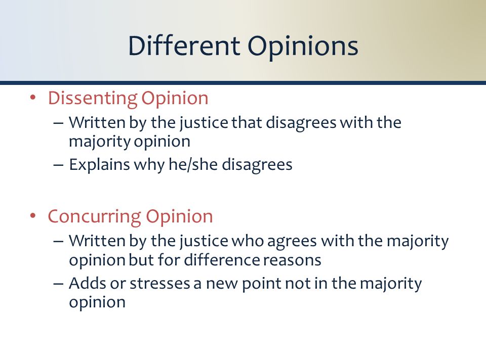 Different Opinions Dissenting Opinion – Written by the justice that disagrees with the majority opinion – Explains why he/she disagrees Concurring Opinion – Written by the justice who agrees with the majority opinion but for difference reasons – Adds or stresses a new point not in the majority opinion