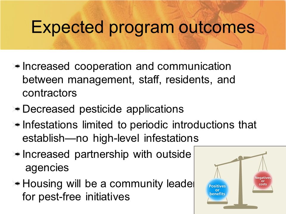 Expected program outcomes Increased cooperation and communication between management, staff, residents, and contractors Decreased pesticide applications Infestations limited to periodic introductions that establish—no high-level infestations Increased partnership with outside agencies Housing will be a community leader for pest-free initiatives