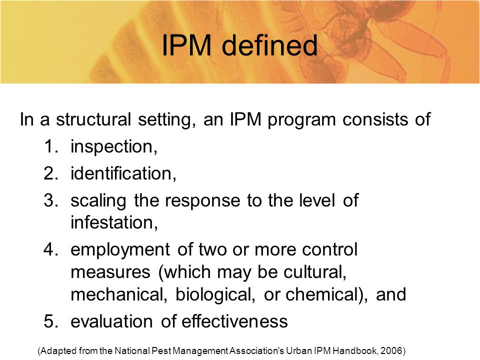 IPM defined In a structural setting, an IPM program consists of 1.inspection, 2.identification, 3.scaling the response to the level of infestation, 4.employment of two or more control measures (which may be cultural, mechanical, biological, or chemical), and 5.evaluation of effectiveness (Adapted from the National Pest Management Association s Urban IPM Handbook, 2006)