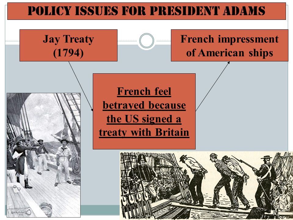 Policy Issues for President Adams French feel betrayed because the US signed a treaty with Britain Jay Treaty (1794) French impressment of American ships