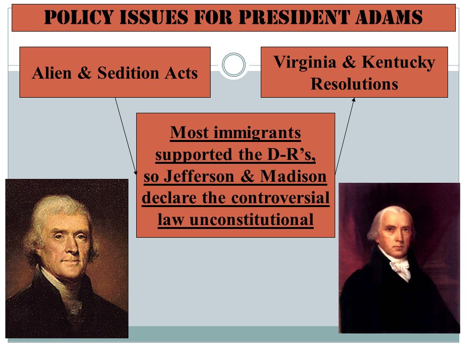 Policy Issues for President Adams Most immigrants supported the D-R’s, so Jefferson & Madison declare the controversial law unconstitutional Alien & Sedition Acts Virginia & Kentucky Resolutions