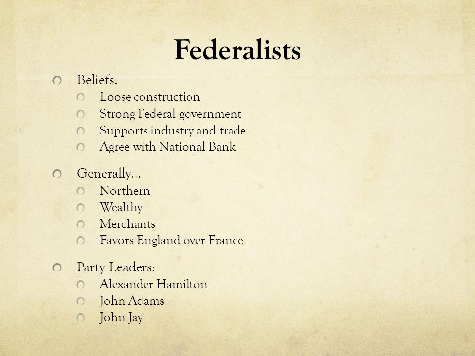 Federalists Beliefs: Loose construction Strong Federal government Supports industry and trade Agree with National Bank Generally… Northern Wealthy Merchants Favors England over France Party Leaders: Alexander Hamilton John Adams John Jay
