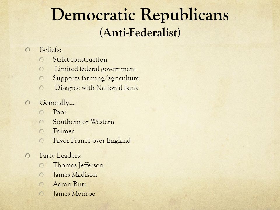 Democratic Republicans (Anti-Federalist) Beliefs: Strict construction Limited federal government Supports farming/agriculture Disagree with National Bank Generally… Poor Southern or Western Farmer Favor France over England Party Leaders: Thomas Jefferson James Madison Aaron Burr James Monroe