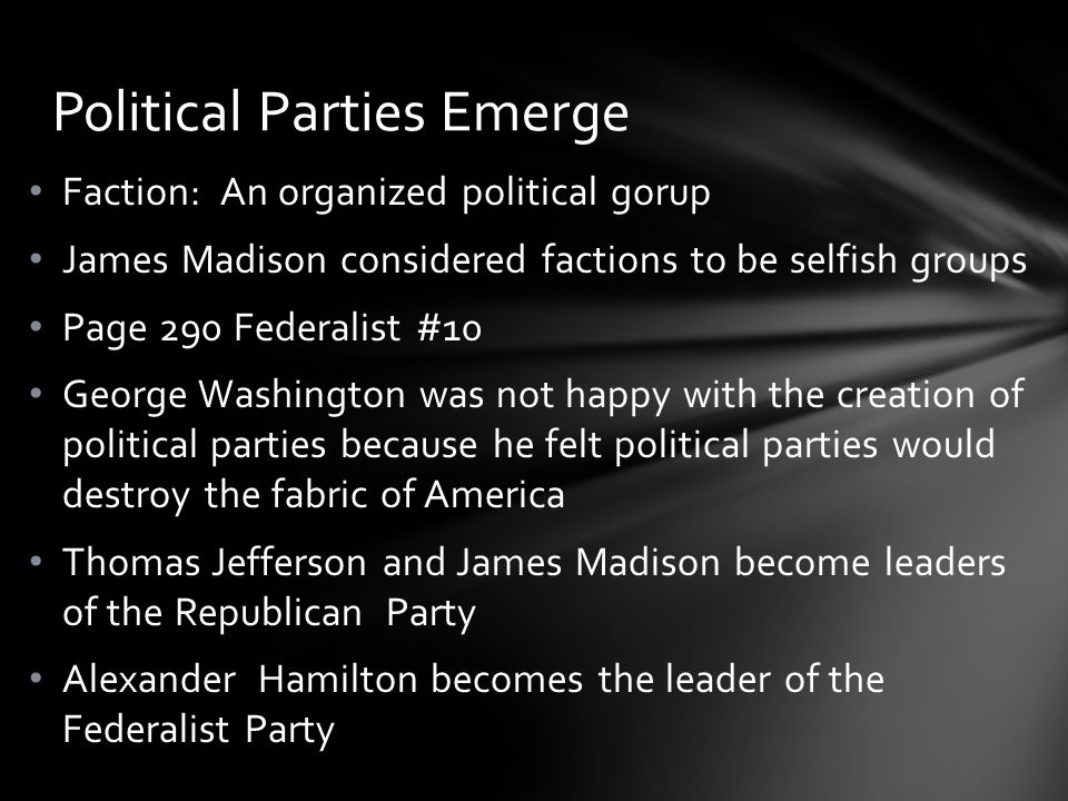 Faction: An organized political gorup James Madison considered factions to be selfish groups Page 290 Federalist #10 George Washington was not happy with the creation of political parties because he felt political parties would destroy the fabric of America Thomas Jefferson and James Madison become leaders of the Republican Party Alexander Hamilton becomes the leader of the Federalist Party Political Parties Emerge