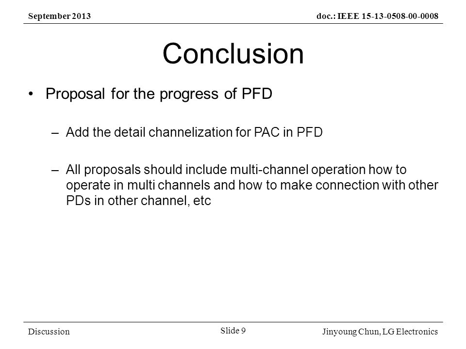 Jinyoung Chun, LG Electronics September 2013doc.: IEEE Slide 9 Discussion Conclusion Proposal for the progress of PFD –Add the detail channelization for PAC in PFD –All proposals should include multi-channel operation how to operate in multi channels and how to make connection with other PDs in other channel, etc