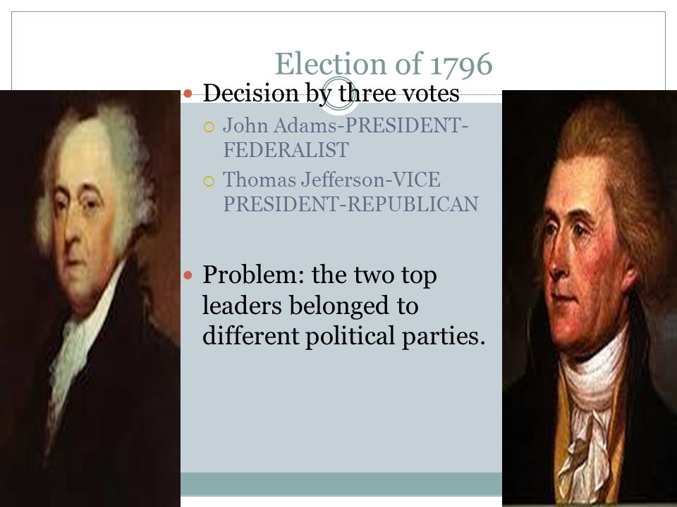Election of 1796 Decision by three votes  John Adams-PRESIDENT- FEDERALIST  Thomas Jefferson-VICE PRESIDENT-REPUBLICAN Problem: the two top leaders belonged to different political parties.