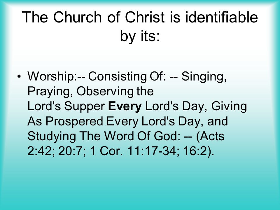 The Church of Christ is identifiable by its: Worship:-- Consisting Of: -- Singing, Praying, Observing the Lord s Supper Every Lord s Day, Giving As Prospered Every Lord s Day, and Studying The Word Of God: -- (Acts 2:42; 20:7; 1 Cor.
